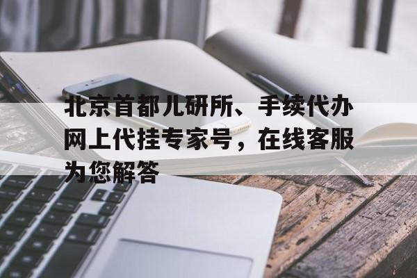 北京首都儿研所、手续代办网上代挂专家号，在线客服为您解答的简单介绍