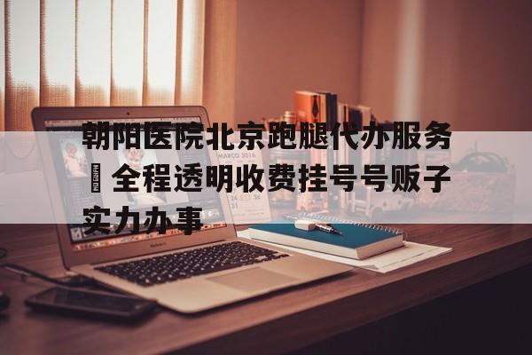 朝阳医院北京跑腿代办服务	全程透明收费挂号号贩子实力办事的简单介绍