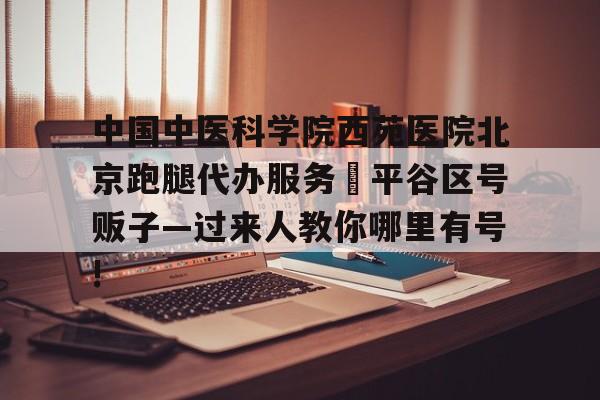 包含中国中医科学院西苑医院北京跑腿代办服务	平谷区号贩子—过来人教你哪里有号!的词条