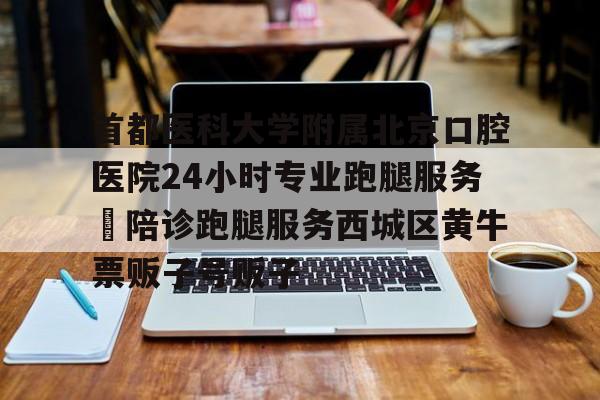 首都医科大学附属北京口腔医院24小时专业跑腿服务	陪诊跑腿服务西城区黄牛票贩子号贩子的简单介绍